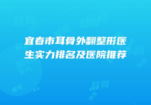 宜春市耳骨外翻整形医生实力排名及医院推荐