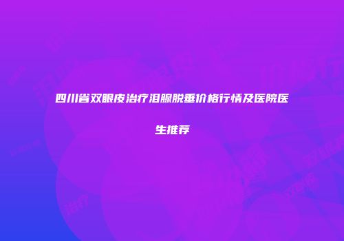 四川省双眼皮治疗泪腺脱垂价格行情及医院医生推荐