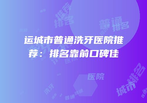 运城市普通洗牙医院推荐：排名靠前口碑佳
