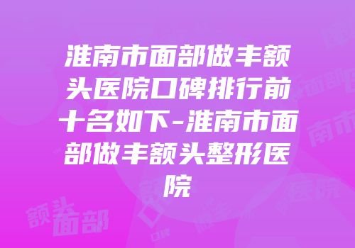 淮南市面部做丰额头医院口碑排行前十名如下-淮南市面部做丰额头整形医院