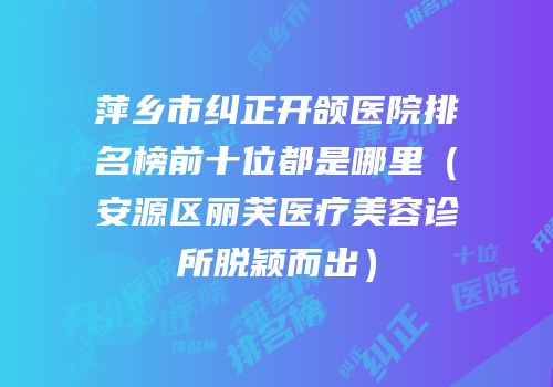 萍乡市纠正开颌医院排名榜前十位都是哪里（安源区丽芙医疗美容诊所脱颖而出）