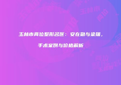 玉林市两位整形名医：安在勋与梁瑞，手术案例与价格解析