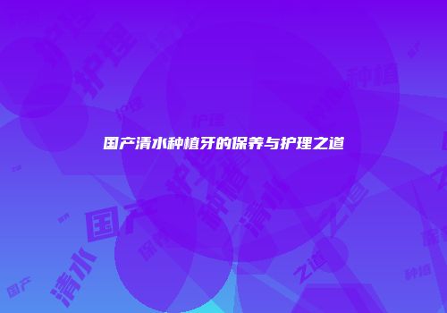 国产清水种植牙的保养与护理之道