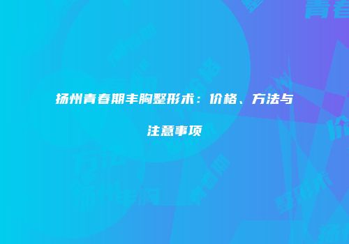 扬州青春期丰胸整形术：价格、方法与注意事项