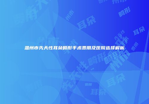 温州市先天性耳朵畸形手术费用及医院选择解析