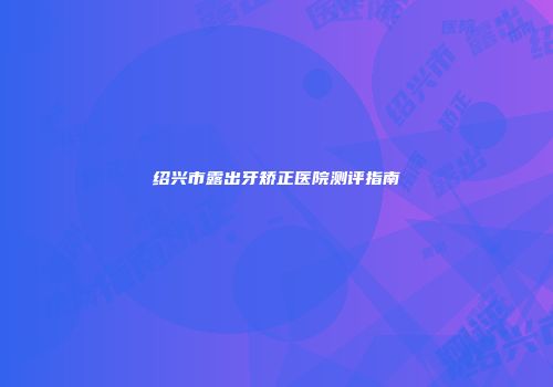 绍兴市露出牙矫正医院测评指南