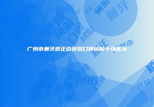 广州市暴牙矫正齿医院口碑榜前十强推荐