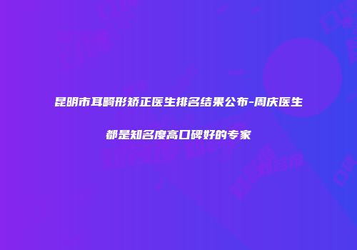 昆明市耳畸形矫正医生排名结果公布-周庆医生都是知名度高口碑好的专家