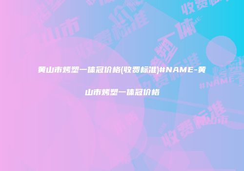 黄山市烤塑一体冠价格(收费标准)#NAME-黄山市烤塑一体冠价格