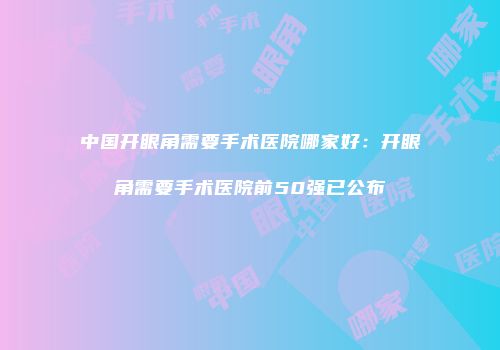 中国开眼角需要手术医院哪家好：开眼角需要手术医院前50强已公布
