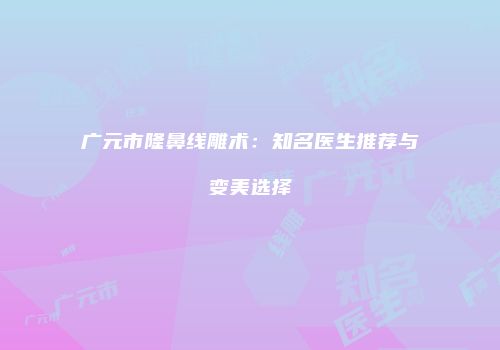 广元市隆鼻线雕术：知名医生推荐与变美选择