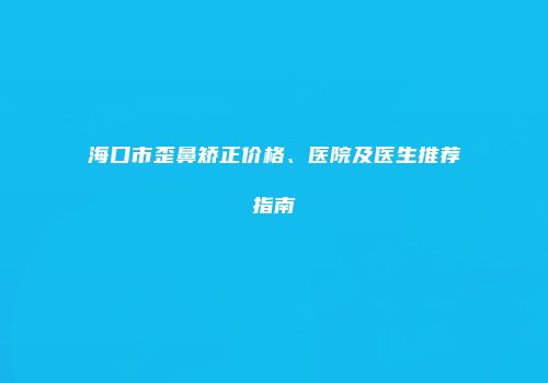 海口市歪鼻矫正价格、医院及医生推荐指南