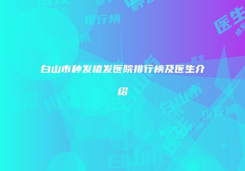 白山市种发植发医院排行榜及医生介绍