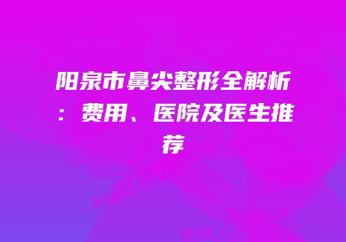 阳泉市鼻尖整形全解析：费用、医院及医生推荐