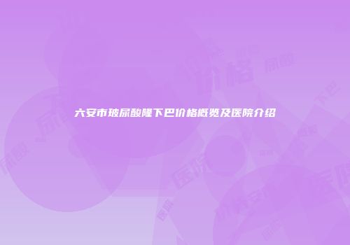 六安市玻尿酸隆下巴价格概览及医院介绍