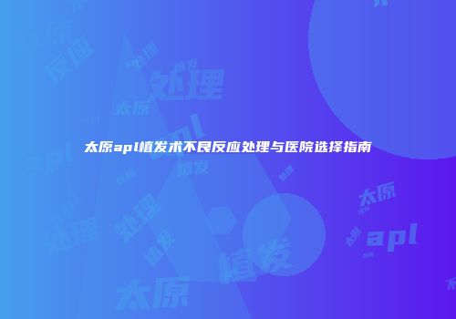 太原apl植发术不良反应处理与医院选择指南