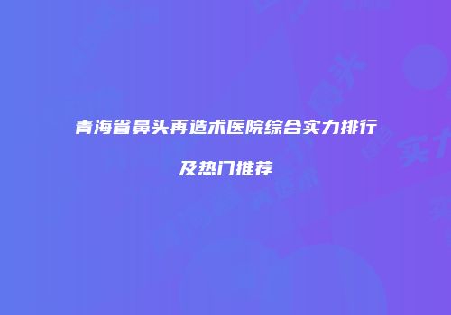 青海省鼻头再造术医院综合实力排行及热门推荐