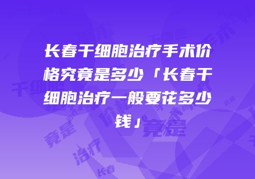 长春干细胞治疗手术价格究竟是多少「长春干细胞治疗一般要花多少钱」