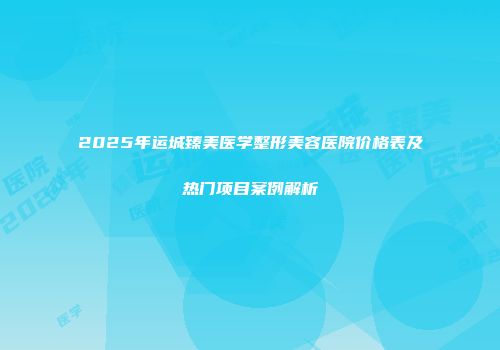 2025年运城臻美医学整形美容医院价格表及热门项目案例解析
