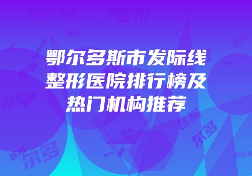 鄂尔多斯市发际线整形医院排行榜及热门机构推荐