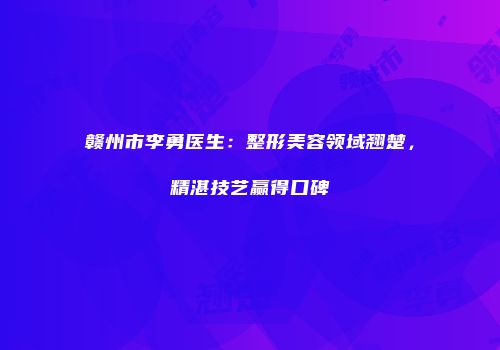 赣州市李勇医生：整形美容领域翘楚，精湛技艺赢得口碑