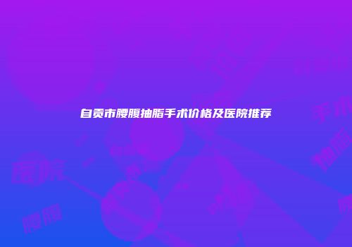 自贡市腰腹抽脂手术价格及医院推荐