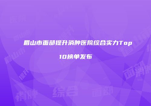 眉山市面部提升消肿医院综合实力Top10榜单发布
