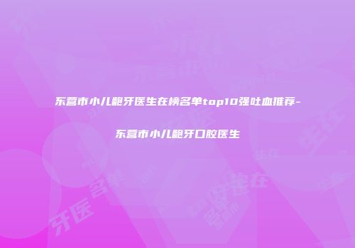 东营市小儿龅牙医生在榜名单top10强吐血推荐-东营市小儿龅牙口腔医生