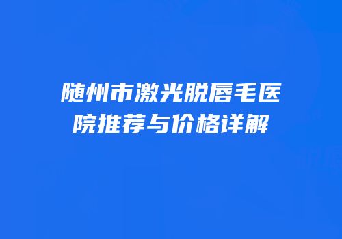 随州市激光脱唇毛医院推荐与价格详解