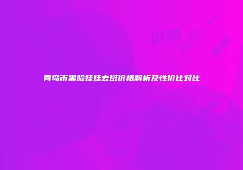 青岛市黑脸娃娃去斑价格解析及性价比对比