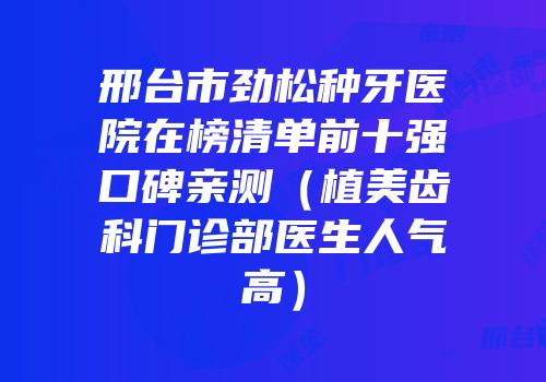 邢台市劲松种牙医院在榜清单前十强口碑亲测（植美齿科门诊部医生人气高）