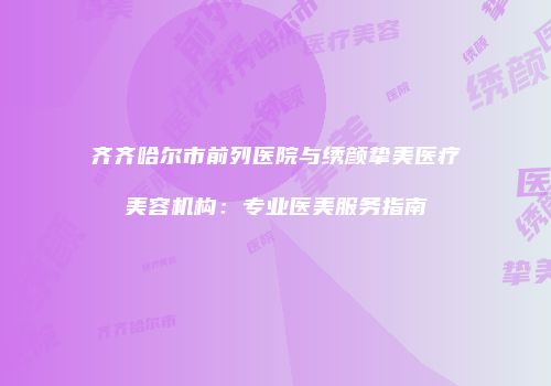 齐齐哈尔市前列医院与绣颜挚美医疗美容机构：专业医美服务指南