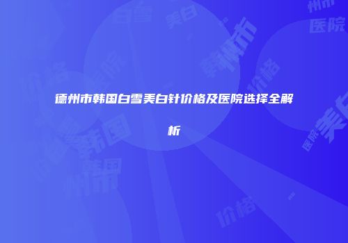 德州市韩国白雪美白针价格及医院选择全解析