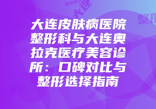 大连皮肤病医院整形科与大连奥拉克医疗美容诊所：口碑对比与整形选择指南