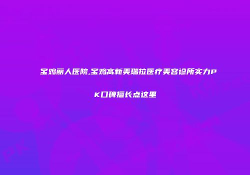 宝鸡丽人医院,宝鸡高新美瑞拉医疗美容诊所实力PK口碑擅长点这里