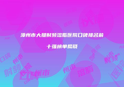 漳州市大腿射频溶脂医院口碑排名前十强榜单揭晓