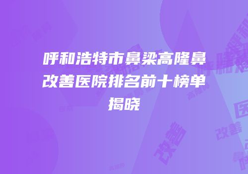 呼和浩特市鼻梁高隆鼻改善医院排名前十榜单揭晓