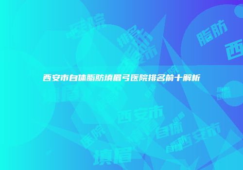 西安市自体脂肪填眉弓医院排名前十解析