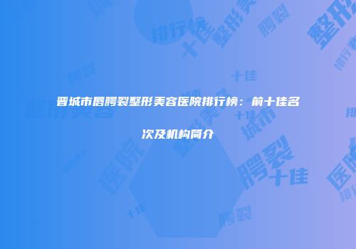 晋城市唇腭裂整形美容医院排行榜：前十佳名次及机构简介