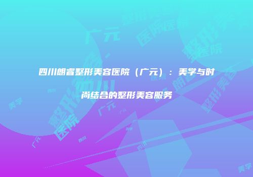 四川朗睿整形美容医院（广元）：美学与时尚结合的整形美容服务