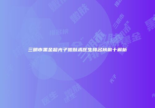 三明市黑金超光子嫩肤术医生排名榜前十解析