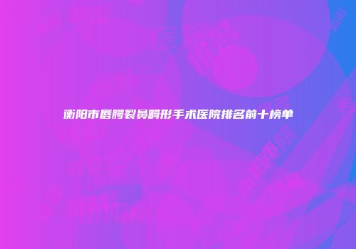 衡阳市唇腭裂鼻畸形手术医院排名前十榜单