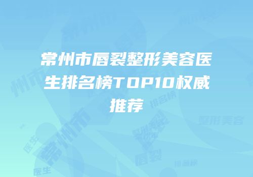 常州市唇裂整形美容医生排名榜TOP10权威推荐
