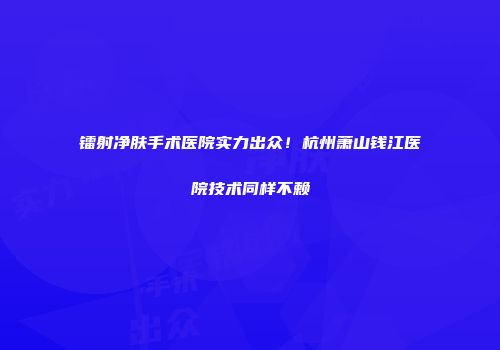 镭射净肤手术医院实力出众！杭州萧山钱江医院技术同样不赖