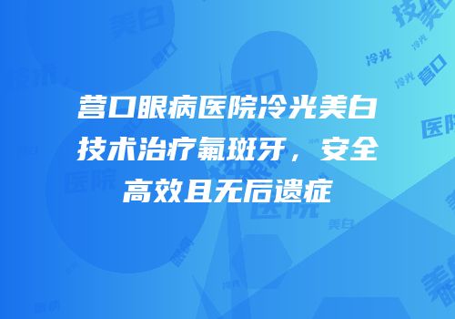 营口眼病医院冷光美白技术治疗氟斑牙，安全高效且无后遗症