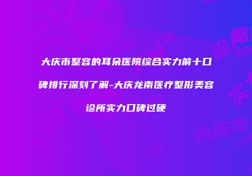 大庆市整容的耳朵医院综合实力前十口碑排行深刻了解-大庆龙南医疗整形美容诊所实力口碑过硬