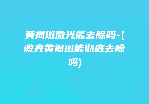 黄褐斑激光能去除吗-(激光黄褐斑能彻底去除吗)