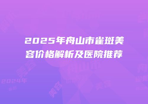 2025年舟山市雀斑美容价格解析及医院推荐