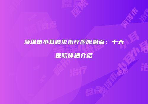 菏泽市小耳畸形治疗医院盘点：十大医院详细介绍