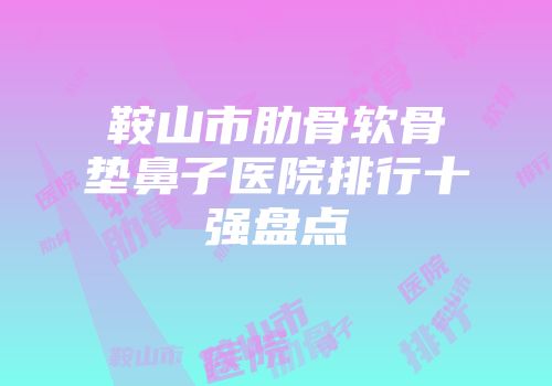 鞍山市肋骨软骨垫鼻子医院排行十强盘点